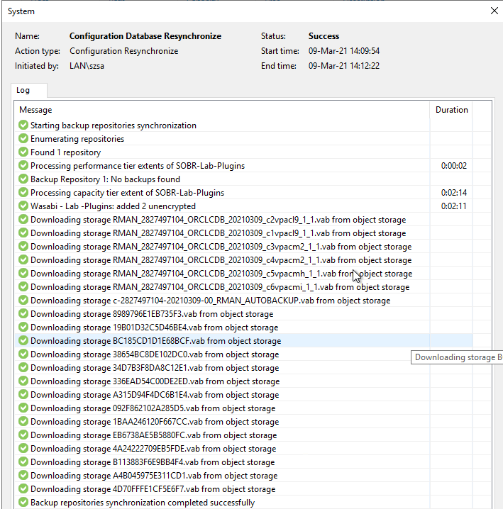 System 
Action type: 
Initiated by. 
Message 
_c5vpacmh_I I.vab fro 
Configuration Database Resynchronize 
Configuration Resynchronize 
LA N\szsa 
e 
Starting backup repositories synchronization 
e 
Enumerating repositories 
e 
Found I repository 
e 
Processing performance tier eRents of S08R-Lab-PIugins 
e 
Backup Repository I: No backups found 
e 
Processing capacity tier eRent of S08R-Lab-PIugins 
e 
Wasabi - Lab -Plugins: added 2 unencrypted 
Status: 
Start time: 
End time: 
Success 
og Mar-21 
og Mar-21 141222 
e 
Downloading storage RMAN 28274971cu ORCLCD8 20210309 
e 
Downloading storage RMAN 28274971cu ORCLCD8 20210309 
e 
Downloading storage RMAN 28274971cu ORCLCD8 20210309 
e 
Downloading storage RMAN 28274971cu ORCLCD8 20210309 
e 
Downloading storage RMAN 28274971cu ORCLCD8 20210309 
e 
Downloading storage RMAN 28274971cu ORCLCD8 20210309 
c2vpacIg_I _ I .vab from object storage 
_clvpaclg .vab from object storage 
c3vpacm2_I _ I .vab from object storage 
_c4vpacm2_I _ I Nab from object storage 
bject storage 
c6vpacmi_I _ I .vab from object storage 
Duration 
DOD02 
00214 
Downloading storage 8 
e 
Downloading storage c-28274g71N-202103Dg DO RMAN AUT08ACKUP.vab from object storage 
e 
Downloading storage 8989796EI E8735F3.vab from object storage 
e 
Downloading storage 19801 D32C5D468E4.vab from object storage 
e 
Downloading storage 8C185CDI DI E688CF.vab from object storage 
e 
Downloading storage 386548C8DE102DCO.vab from object storage 
e 
Downloading storage 34D783F8DA8CI 2EI Nab from object storage 
e 
Downloading storage 336EADi4CDODE2ED.vab from object storage 
e 
Downloading storage A315DNF4DC681 E4.vab from object storage 
e 
Downloading storage Dg2F862102A285D5.vab from object storage 
e 
Downloading storage 18AA246120F667CC.vab from object storage 
e 
Downloading storage E86738AE58S880FC.vab from object storage 
e 
Downloading storage 4A242227DgE85FDE.vab from object storage 
e 
Downloading storage 8113883F6Eg884F4.vab from object storage 
e 
Downloading storage A48N5g75E311 CDI Nab from object storage 
e 
Downloading storage 4D70FFFEI CF5E6F7.vab from object storage 
e 
Backup repositories synchronization completed successfully 